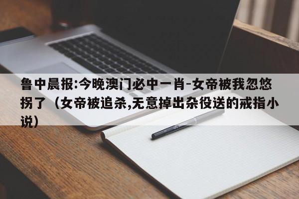 鲁中晨报:今晚澳门必中一肖-女帝被我忽悠拐了（女帝被追杀,无意掉出杂役送的戒指小说）  第1张