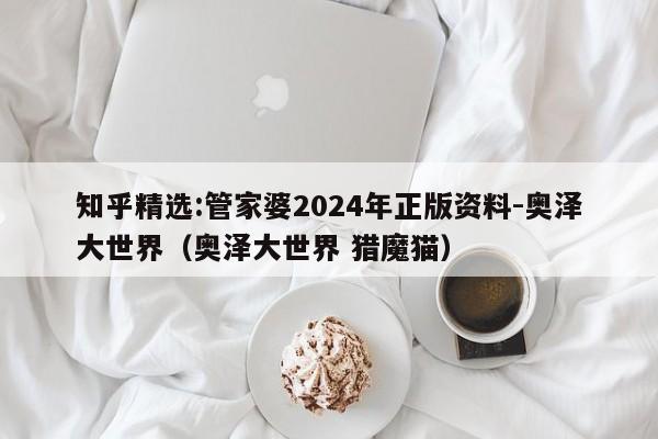 知乎精选:管家婆2024年正版资料-奥泽大世界（奥泽大世界 猎魔猫）  第1张