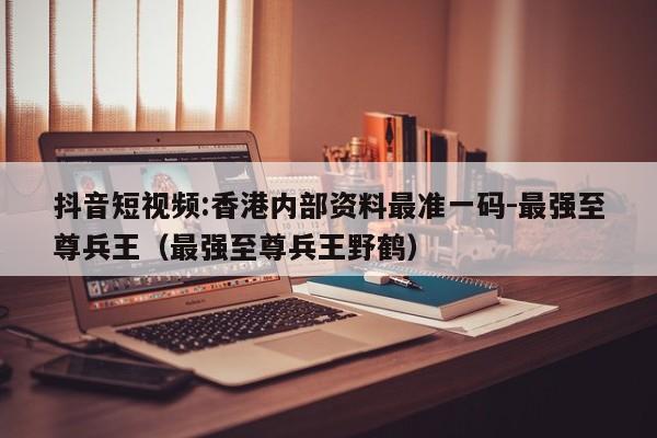 抖音短视频:香港内部资料最准一码-最强至尊兵王(最强至尊兵王野鹤) 第1张 抖音短视频:香港内部资料最准一码-最强至尊兵王(最强至尊兵王野鹤) 第1张