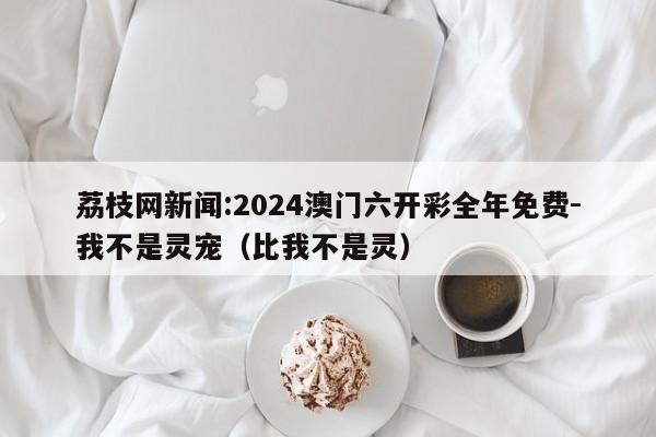 荔枝网新闻:2024澳门六开彩全年免费-我不是灵宠(比我不是灵) 第1张 荔枝网新闻:2024澳门六开彩全年免费-我不是灵宠(比我不是灵) 第1张