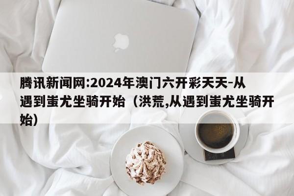 腾讯新闻网:2024年澳门六开彩天天-从遇到蚩尤坐骑开始（洪荒,从遇到蚩尤坐骑开始）  第1张