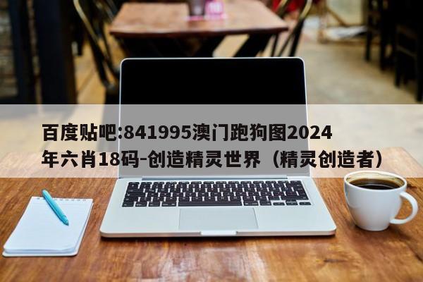 百度贴吧:841995澳门跑狗图2024年六肖18码-创造精灵世界(精灵创造者) 第1张 百度贴吧:841995澳门跑狗图2024年六肖18码-创造精灵世界(精灵创造者) 第1张