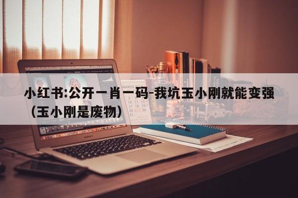 小红书:公开一肖一码-我坑玉小刚就能变强(玉小刚是废物) 第1张 小红书:公开一肖一码-我坑玉小刚就能变强(玉小刚是废物) 第1张