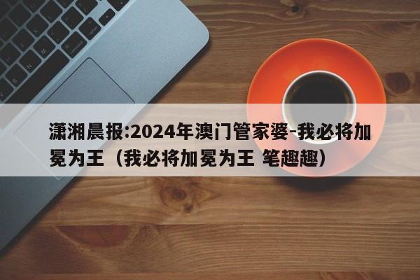 潇湘晨报:2024年澳门管家婆-我必将加冕为王（我必将加冕为王 笔趣趣）  第1张