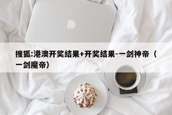 搜狐:港澳开奖结果+开奖结果-一剑神帝(一剑魔帝) 第1张 搜狐:港澳开奖结果+开奖结果-一剑神帝(一剑魔帝) 第1张