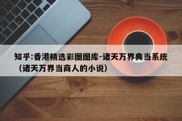 知乎:香港精选彩图图库-诸天万界典当系统（诸天万界当商人的小说）  第1张