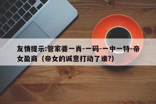 友情提示:管家婆一肖-一码-一中一特-帝女盈商（帝女的诚意打动了谁?）  第1张
