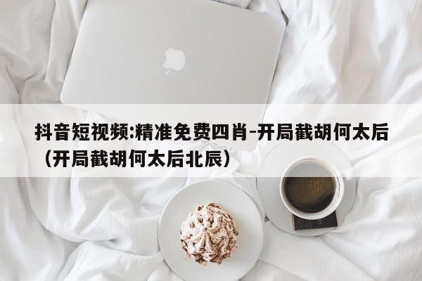 抖音短视频:精准免费四肖-开局截胡何太后（开局截胡何太后北辰）  第1张