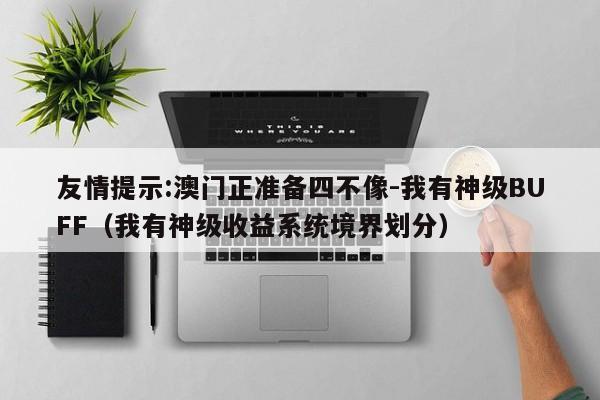 友情提示:澳门正准备四不像-我有神级BUFF(我有神级收益系统境界划分) 第1张 友情提示:澳门正准备四不像-我有神级BUFF(我有神级收益系统境界划分) 第1张