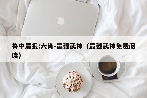 鲁中晨报:六肖-最强武神（最强武神免费阅读）  第1张
