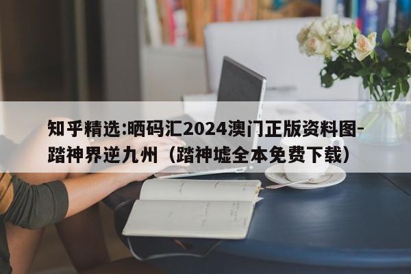 知乎精选:晒码汇2024澳门正版资料图-踏神界逆九州(踏神墟全本免费下载) 第1张 知乎精选:晒码汇2024澳门正版资料图-踏神界逆九州(踏神墟全本免费下载) 第1张