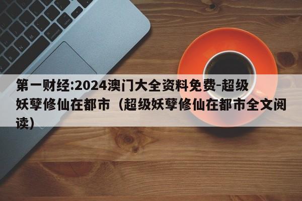 第一财经:2024澳门大全资料免费-超级妖孽修仙在都市（超级妖孽修仙在都市全文阅读）  第1张