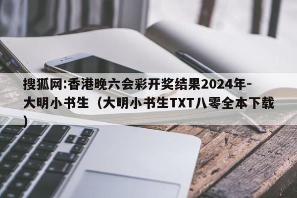 搜狐网:香港晚六会彩开奖结果2024年-大明小书生(大明小书生TXT八零全本下载) 第1张 搜狐网:香港晚六会彩开奖结果2024年-大明小书生(大明小书生TXT八零全本下载) 第1张