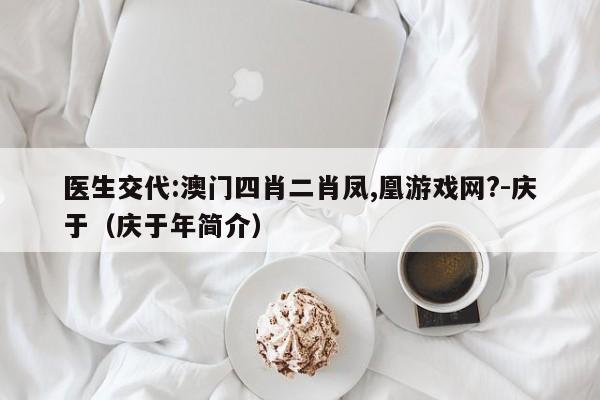 医生交代:澳门四肖二肖凤,凰游戏网?-庆于(庆于年简介) 第1张 医生交代:澳门四肖二肖凤,凰游戏网?-庆于(庆于年简介) 第1张