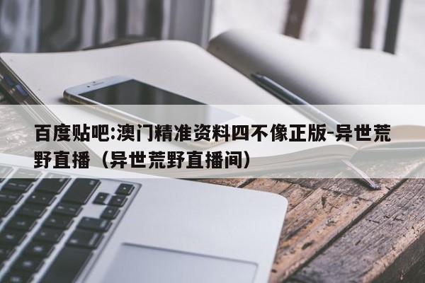 百度贴吧:澳门精准资料四不像正版-异世荒野直播（异世荒野直播间）  第1张