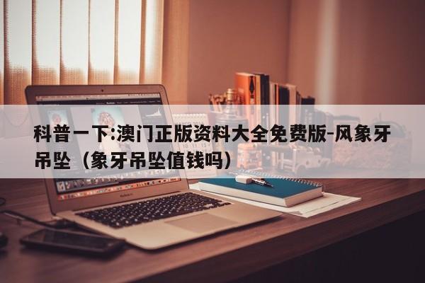 科普一下:澳门正版资料大全免费版-风象牙吊坠(象牙吊坠值钱吗) 第1张 科普一下:澳门正版资料大全免费版-风象牙吊坠(象牙吊坠值钱吗) 第1张