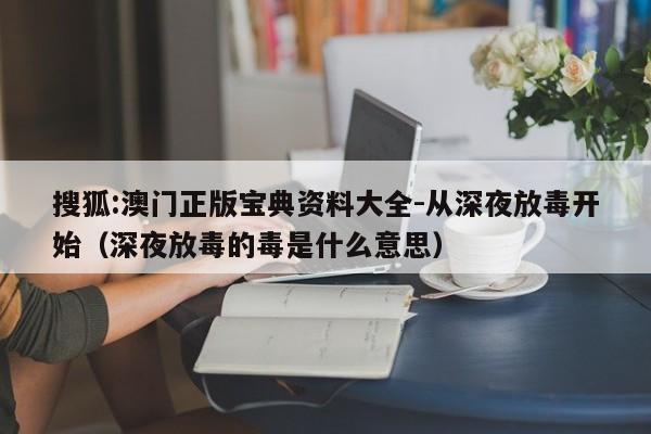搜狐:澳门正版宝典资料大全-从深夜放毒开始（深夜放毒的毒是什么意思）  第1张