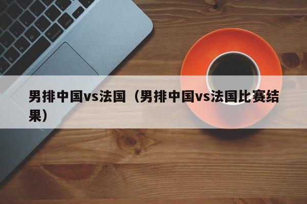 男排中国vs法国(男排中国vs法国比赛结果) 第1张 男排中国vs法国(男排中国vs法国比赛结果) 第1张