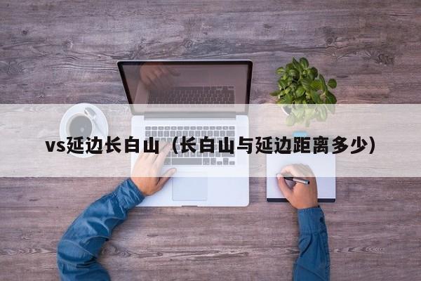 vs延边长白山(长白山与延边距离多少) 第1张 vs延边长白山(长白山与延边距离多少) 第1张
