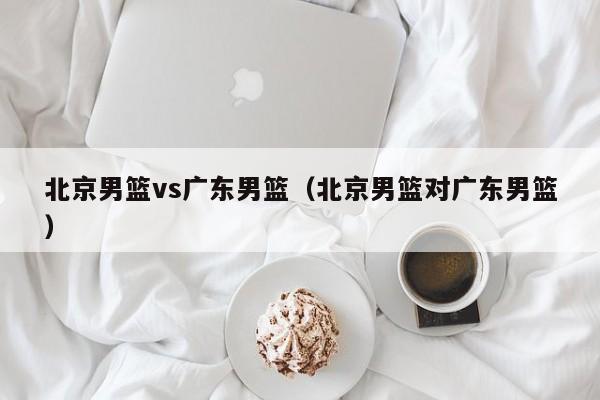 北京男篮vs广东男篮(北京男篮对广东男篮) 第1张 北京男篮vs广东男篮(北京男篮对广东男篮) 第1张