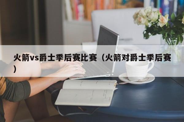 火箭vs爵士季后赛比赛（火箭对爵士季后赛）  第1张