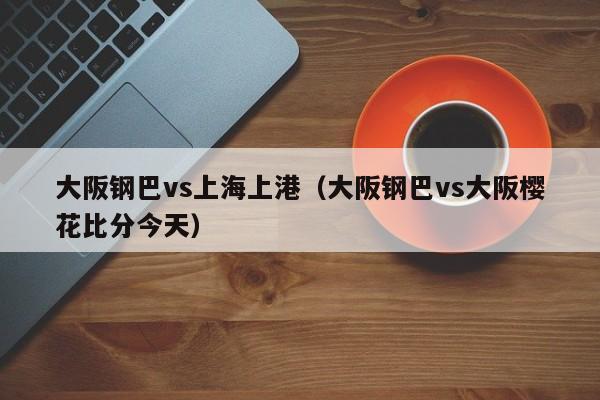大阪钢巴vs上海上港(大阪钢巴vs大阪樱花比分今天) 第1张 大阪钢巴vs上海上港(大阪钢巴vs大阪樱花比分今天) 第1张